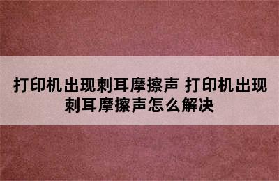 打印机出现刺耳摩擦声 打印机出现刺耳摩擦声怎么解决